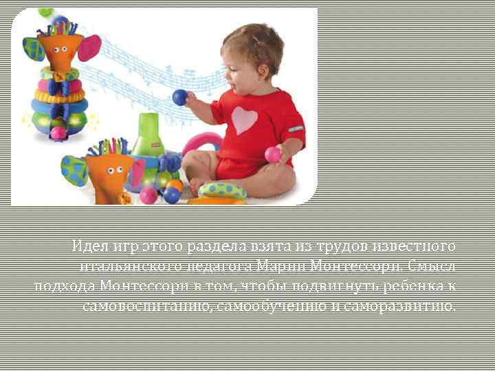 Идея игр этого раздела взята из трудов известного итальянского педагога Марии Монтессори. Смысл подхода
