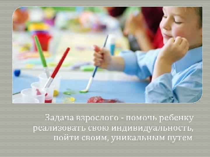 Задача взрослого - помочь ребенку реализовать свою индивидуальность, пойти своим, уникальным путем. 