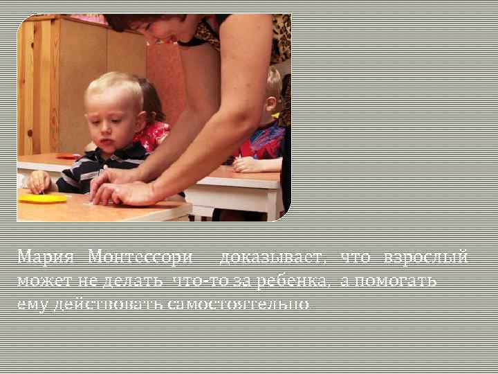 Мария Монтессори доказывает, что взрослый может не делать что-то за ребенка, а помогать ему