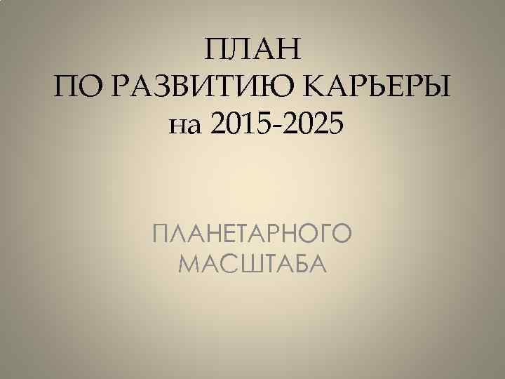 ПЛАН ПО РАЗВИТИЮ КАРЬЕРЫ на 2015 -2025 ПЛАНЕТАРНОГО МАСШТАБА 