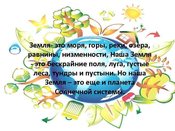 Земля- это моря, горы, реки, озера, равнины, низменности, Наша Земля - это бескрайние поля,