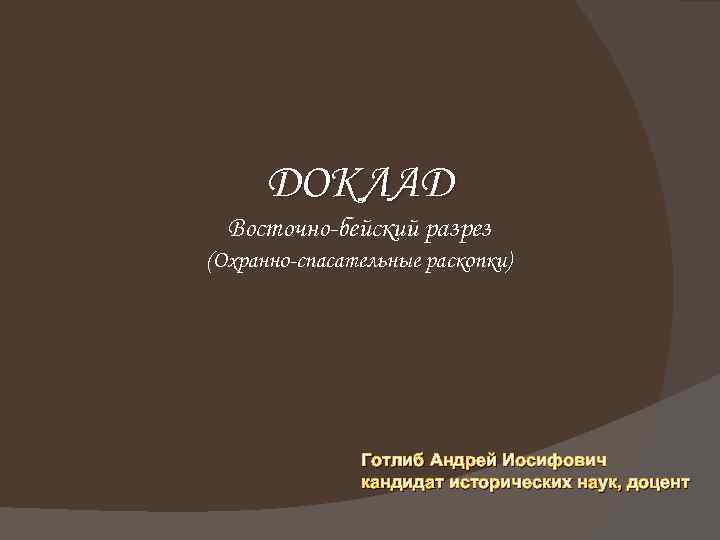 ДОКЛАД Восточно-бейский разрез (Охранно-спасательные раскопки) Готлиб Андрей Иосифович кандидат исторических наук, доцент 