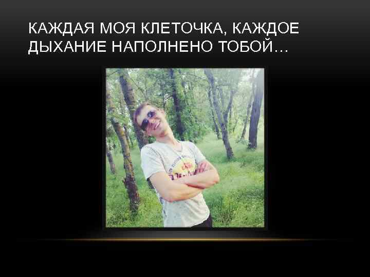 КАЖДАЯ МОЯ КЛЕТОЧКА, КАЖДОЕ ДЫХАНИЕ НАПОЛНЕНО ТОБОЙ… 