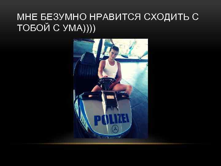 МНЕ БЕЗУМНО НРАВИТСЯ СХОДИТЬ С ТОБОЙ С УМА)))) 