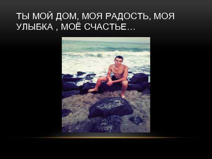 ТЫ МОЙ ДОМ, МОЯ РАДОСТЬ, МОЯ УЛЫБКА , МОЁ СЧАСТЬЕ… 