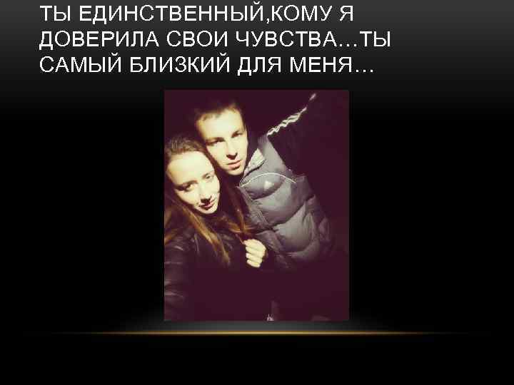 ТЫ ЕДИНСТВЕННЫЙ, КОМУ Я ДОВЕРИЛА СВОИ ЧУВСТВА…ТЫ САМЫЙ БЛИЗКИЙ ДЛЯ МЕНЯ… 