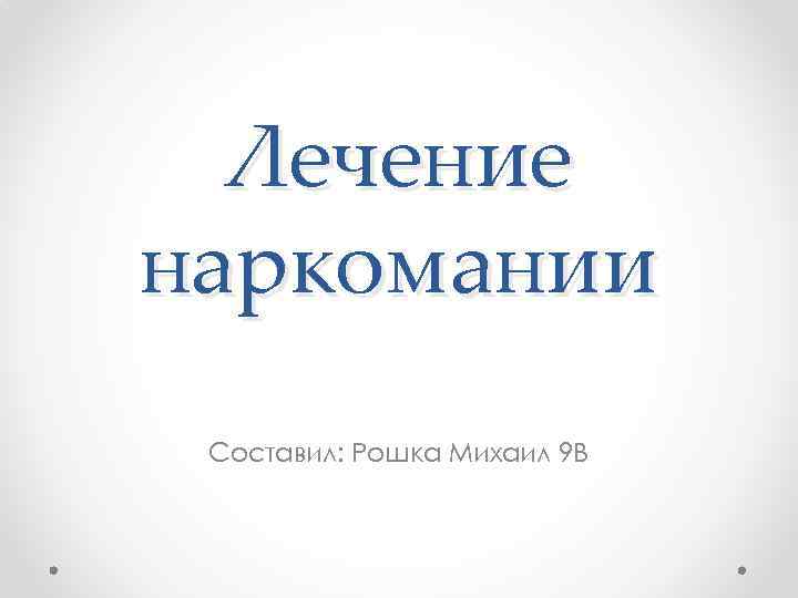 Лечение наркомании Составил: Рошка Михаил 9 В 