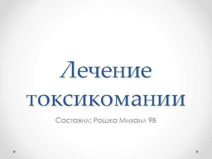 Лечение токсикомании Составил: Рошка Михаил 9 В 