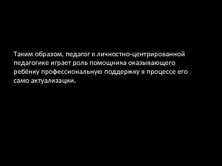 Таким образом, педагог в личностно-центрированной педагогике играет роль помощника оказывающего ребёнку профессиональную поддержку в