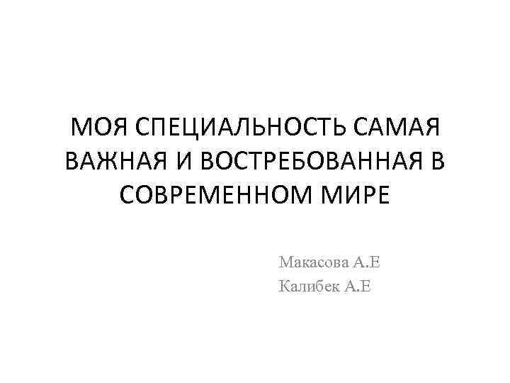 МОЯ СПЕЦИАЛЬНОСТЬ САМАЯ ВАЖНАЯ И ВОСТРЕБОВАННАЯ В СОВРЕМЕННОМ МИРЕ Макасова А. Е Калибек А.