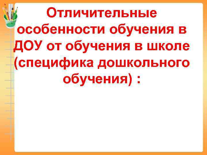 Отличительные особенности обучения в ДОУ от обучения в школе (специфика дошкольного обучения) : 