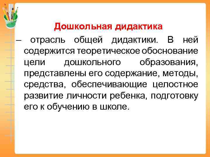 Дошкольная дидактика – отрасль общей дидактики. В ней содержится теоретическое обоснование цели дошкольного образования,