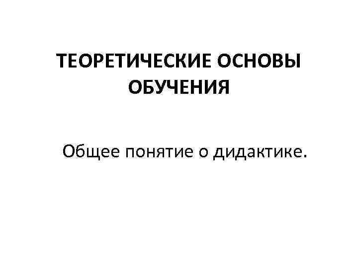 ТЕОРЕТИЧЕСКИЕ ОСНОВЫ ОБУЧЕНИЯ Общее понятие о дидактике. 