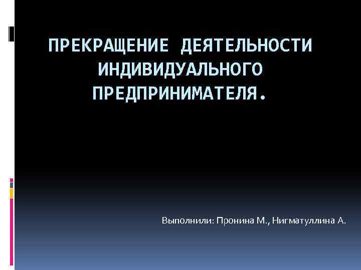 ПРЕКРАЩЕНИЕ ДЕЯТЕЛЬНОСТИ ИНДИВИДУАЛЬНОГО ПРЕДПРИНИМАТЕЛЯ. Выполнили: Пронина М. , Нигматуллина А. 