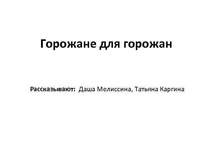 Горожане для горожан Рассказывают: Даша Мелиссина, Татьяна Каргина 