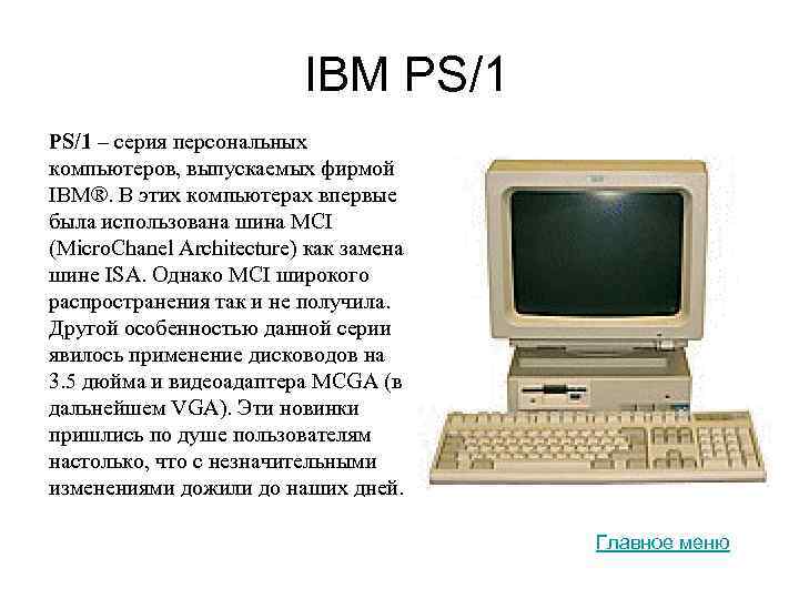IBM PS/1 – серия персональных компьютеров, выпускаемых фирмой IBM®. В этих компьютерах впервые была