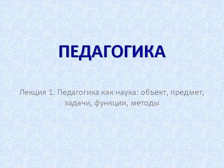 ПЕДАГОГИКА Лекция 1. Педагогика как наука: объект, предмет, задачи, функции, методы 