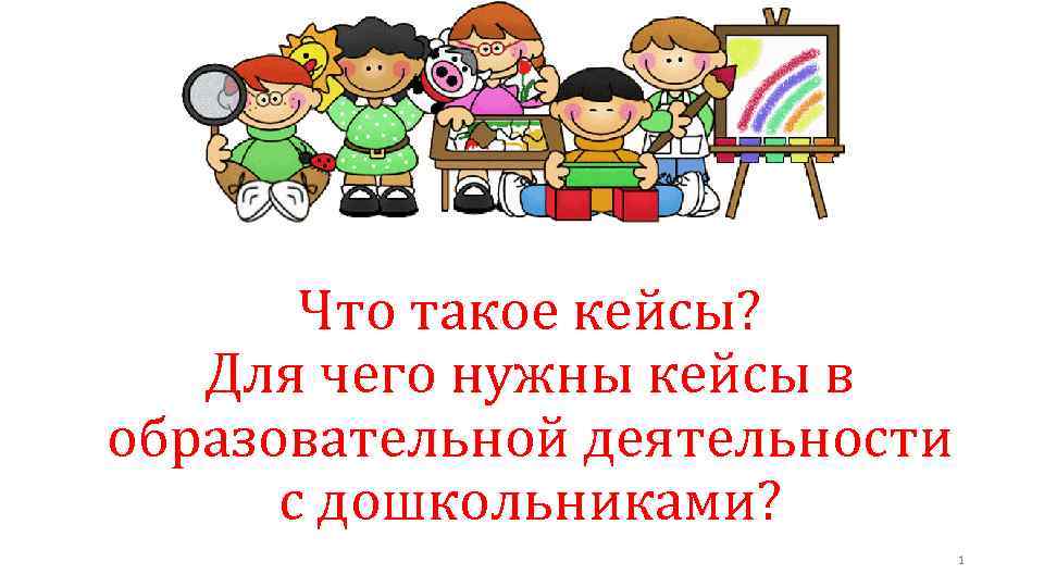 Что такое кейсы? Для чего нужны кейсы в образовательной деятельности с дошкольниками? 1 