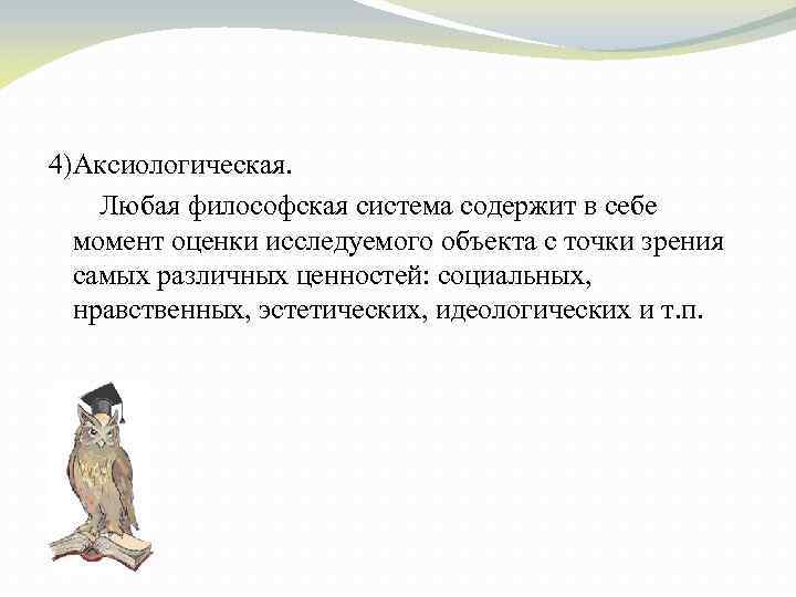 4)Аксиологическая. Любая философская система содержит в себе момент оценки исследуемого объекта с точки зрения