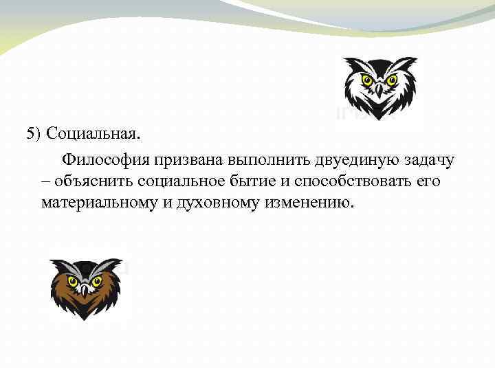 5) Социальная. Философия призвана выполнить двуединую задачу – объяснить социальное бытие и способствовать его