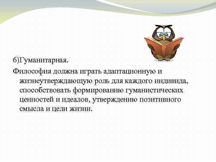 6)Гуманитарная. Философия должна играть адаптационную и жизнеутверждающую роль для каждого индивида, способствовать формированию гуманистических