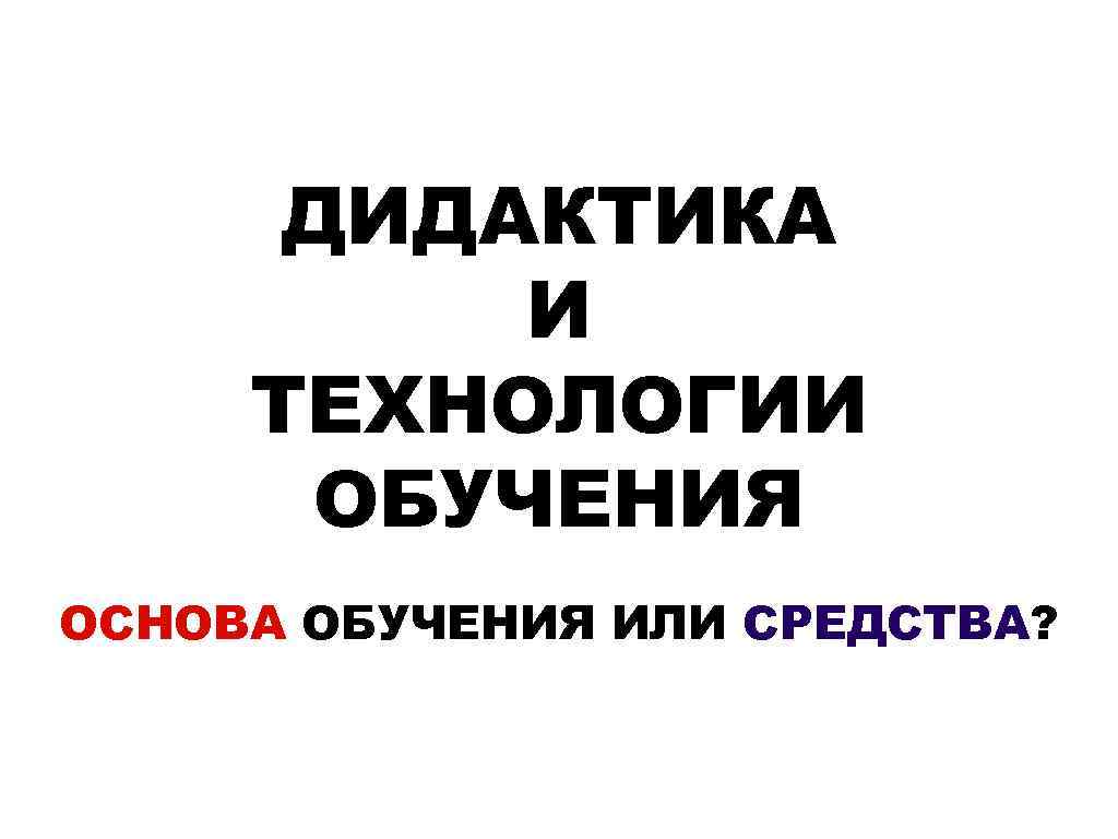 ДИДАКТИКА И ТЕХНОЛОГИИ ОБУЧЕНИЯ ОСНОВА ОБУЧЕНИЯ ИЛИ СРЕДСТВА? 