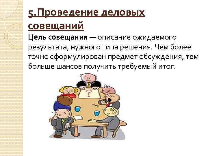 5. Проведение деловых совещаний Цель совещания — описание ожидаемого результата, нужного типа решения. Чем