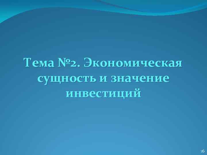 Тема № 2. Экономическая сущность и значение инвестиций 16 