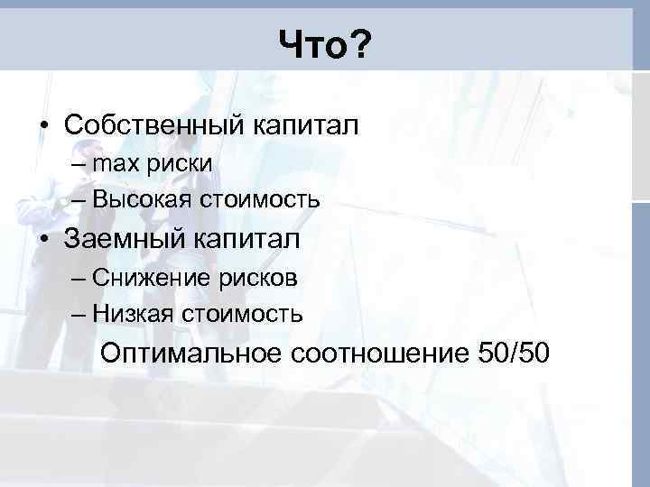 Что? • Собственный капитал – max риски – Высокая стоимость • Заемный капитал –