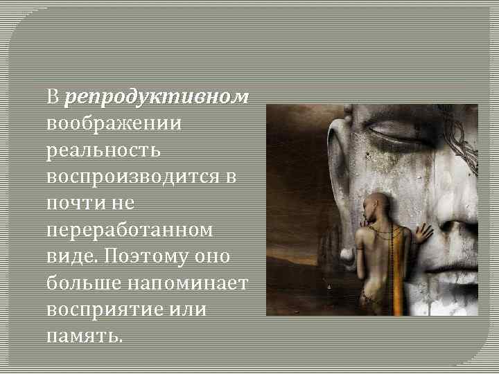 В репродуктивном воображении реальность воспроизводится в почти не переработанном виде. Поэтому оно больше напоминает