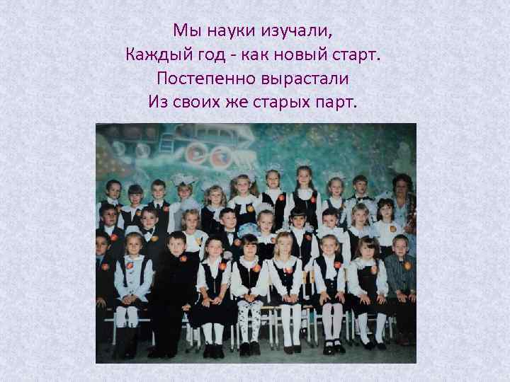 Мы науки изучали, Каждый год - как новый старт. Постепенно вырастали Из своих же