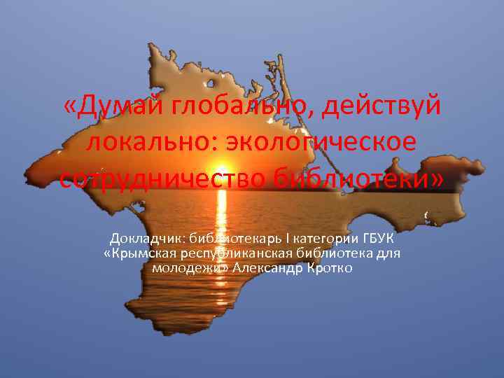  «Думай глобально, действуй локально: экологическое сотрудничество библиотеки» Докладчик: библиотекарь I категории ГБУК «Крымская