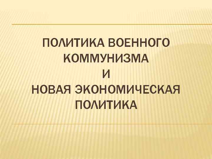 ПОЛИТИКА ВОЕННОГО КОММУНИЗМА И НОВАЯ ЭКОНОМИЧЕСКАЯ ПОЛИТИКА 