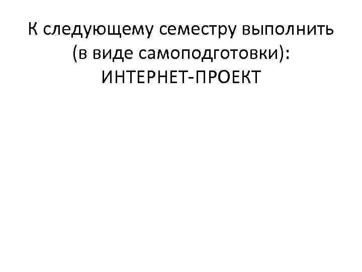 К следующему семестру выполнить (в виде самоподготовки): ИНТЕРНЕТ-ПРОЕКТ 