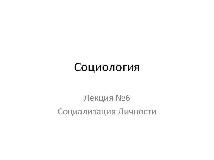 Социология Лекция № 6 Социализация Личности 