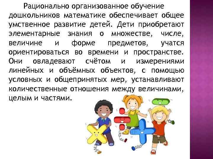 Рационально организованное обучение дошкольников математике обеспечивает общее умственное развитие детей. Дети приобретают элементарные знания