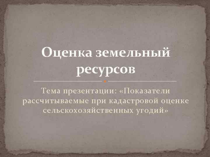 Оценка земельный ресурсов Тема презентации: «Показатели рассчитываемые при кадастровой оценке сельскохозяйственных угодий» 