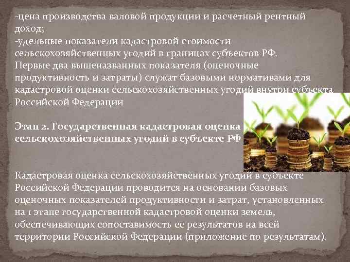 -цена производства валовой продукции и расчетный рентный доход; -удельные показатели кадастровой стоимости сельскохозяйственных угодий