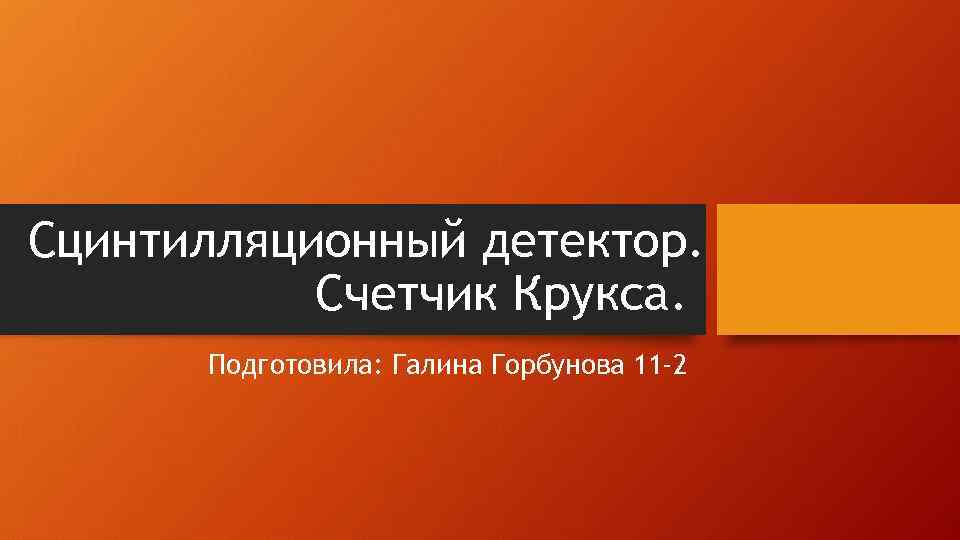 Сцинтилляционный детектор. Счетчик Крукса. Подготовила: Галина Горбунова 11 -2 