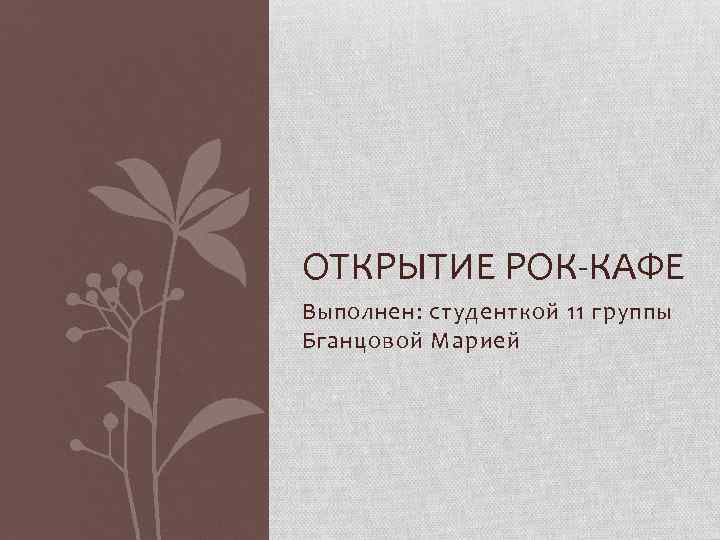 ОТКРЫТИЕ РОК-КАФЕ Выполнен: студенткой 11 группы Бганцовой Марией 