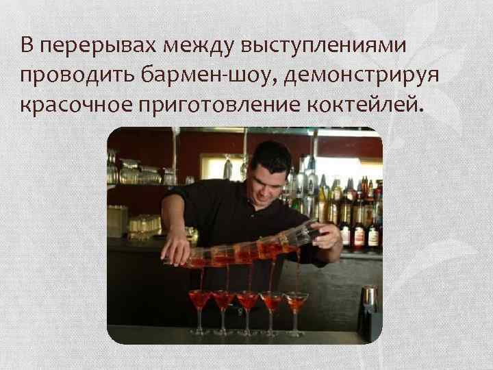 В перерывах между выступлениями проводить бармен-шоу, демонстрируя красочное приготовление коктейлей. 