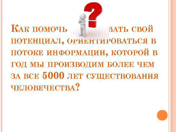 КАК ПОМОЧЬ РЕАЛИЗОВАТЬ СВОЙ ПОТЕНЦИАЛ, ОРИЕНТИРОВАТЬСЯ В ПОТОКЕ ИНФОРМАЦИИ, КОТОРОЙ В ГОД МЫ ПРОИЗВОДИМ