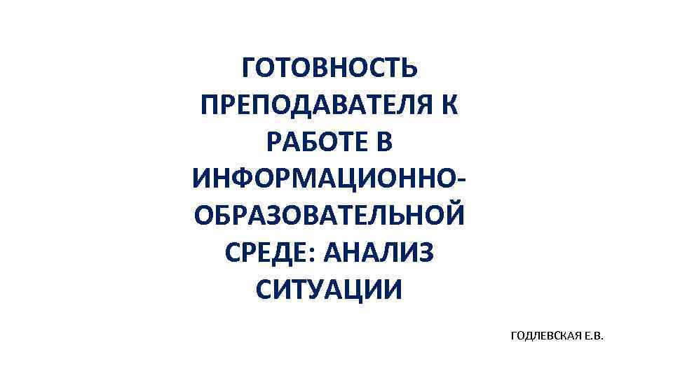 ГОТОВНОСТЬ ПРЕПОДАВАТЕЛЯ К РАБОТЕ В ИНФОРМАЦИОННООБРАЗОВАТЕЛЬНОЙ СРЕДЕ: АНАЛИЗ СИТУАЦИИ ГОДЛЕВСКАЯ Е. В. 