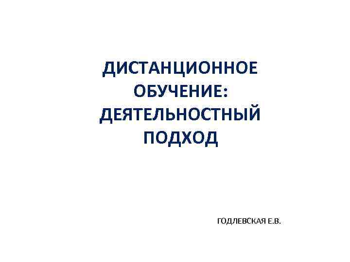 ДИСТАНЦИОННОЕ ОБУЧЕНИЕ: ДЕЯТЕЛЬНОСТНЫЙ ПОДХОД ГОДЛЕВСКАЯ Е. В. 