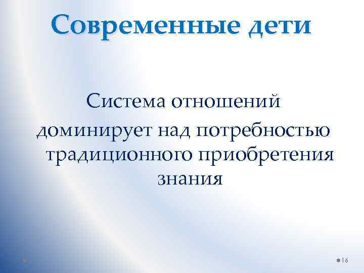 Современные дети Система отношений доминирует над потребностью традиционного приобретения знания 16 