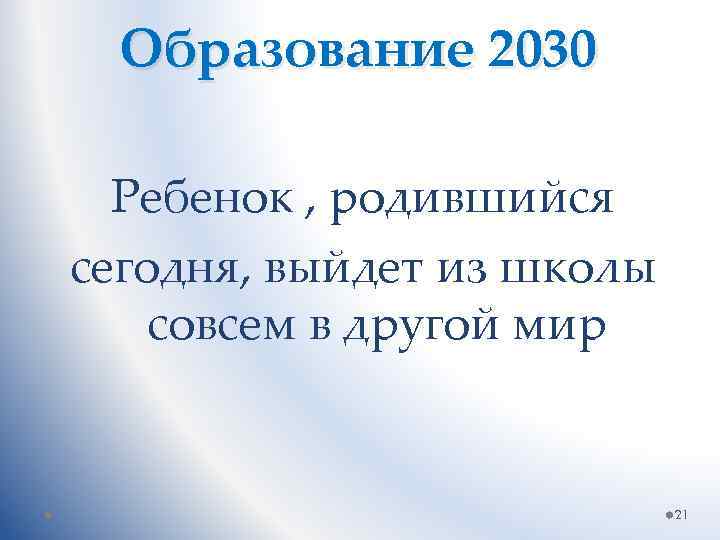 Образование 2030 Ребенок , родившийся сегодня, выйдет из школы совсем в другой мир 21