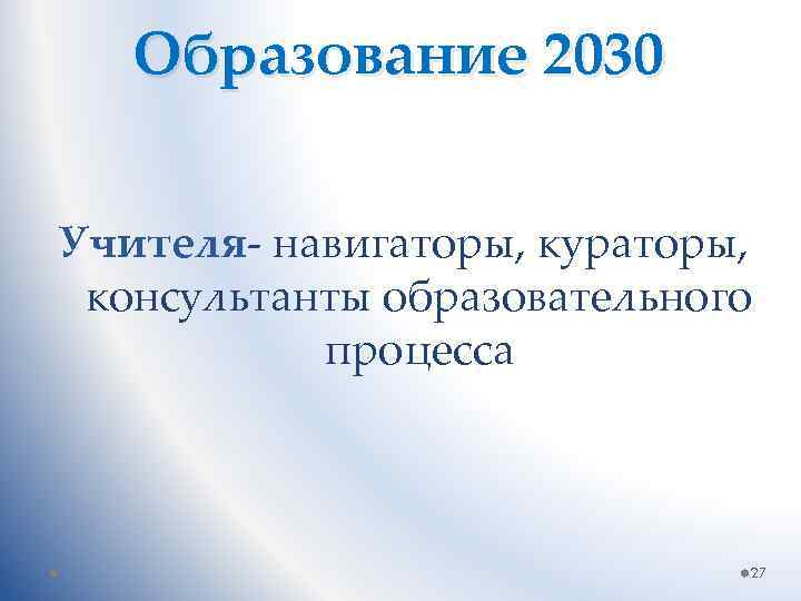 Образование 2030 Учителя- навигаторы, кураторы, консультанты образовательного процесса 27 