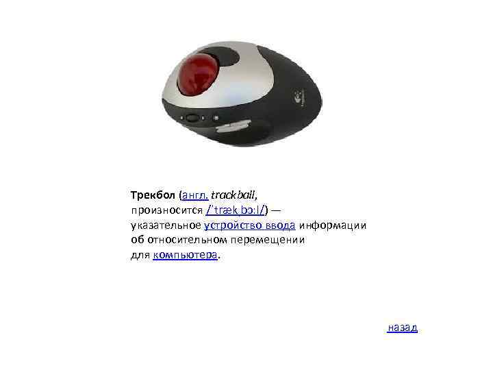 Трекбол (англ. trackball, произносится /ˈtrækˌbɔːl/) — указательное устройство ввода информации об относительном перемещении для