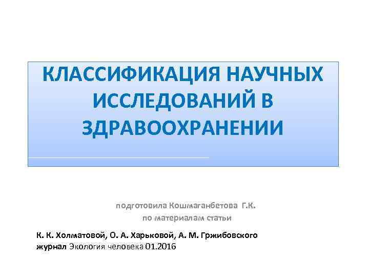 КЛАССИФИКАЦИЯ НАУЧНЫХ ИССЛЕДОВАНИЙ В ЗДРАВООХРАНЕНИИ подготовила Кошмаганбетова Г. К. по материалам статьи К. К.