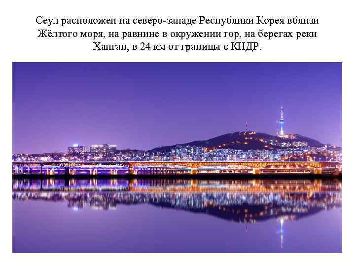 Сеул расположен на северо-западе Республики Корея вблизи Жёлтого моря, на равнине в окружении гор,